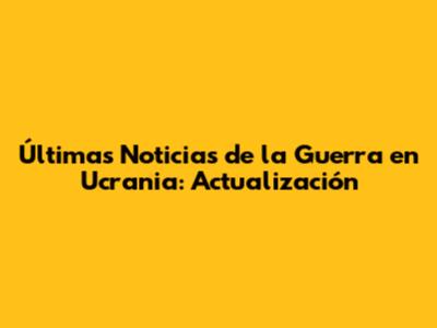 Últimas Noticias de la Guerra en Ucrania: Actualización