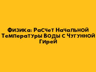 Физика: Расчет Начальной Температуры Воды с Чугунной Гирей