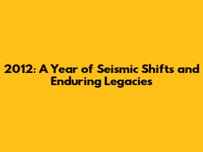 2012: A Year of Seismic Shifts and Enduring Legacies