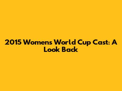 2015 Women's World Cup Cast: A Look Back