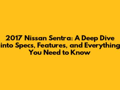 2017 Nissan Sentra: A Deep Dive into Specs, Features, and Everything You Need to Know