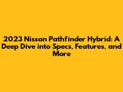 2023 Nissan Pathfinder Hybrid: A Deep Dive into Specs, Features, and More