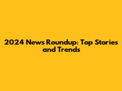 2024 News Roundup: Top Stories and Trends