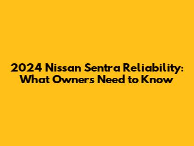 2024 Nissan Sentra Reliability: What Owners Need to Know