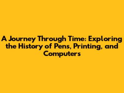 A Journey Through Time: Exploring the History of Pens, Printing, and Computers