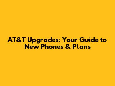 AT&T Upgrades: Your Guide to New Phones & Plans