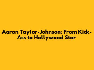 Aaron Taylor-Johnson: From Kick-Ass to Hollywood Star