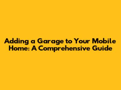 Adding a Garage to Your Mobile Home: A Comprehensive Guide