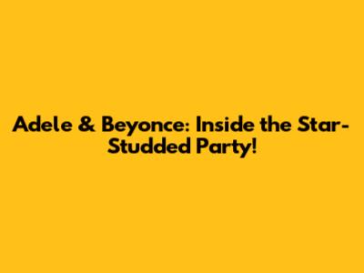 Adele & Beyonce: Inside the Star-Studded Party!