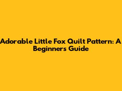 Adorable Little Fox Quilt Pattern: A Beginner's Guide