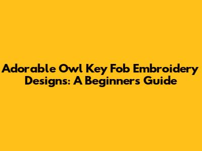 Adorable Owl Key Fob Embroidery Designs: A Beginner's Guide