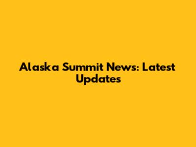 Alaska Summit News: Latest Updates