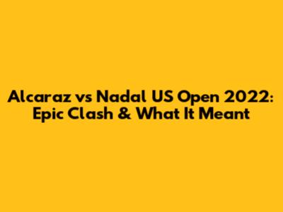 Alcaraz vs Nadal US Open 2022: Epic Clash & What It Meant