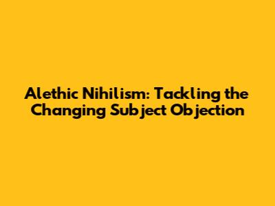 Alethic Nihilism: Tackling the 'Changing Subject' Objection