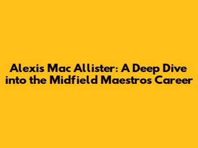 Alexis Mac Allister: A Deep Dive into the Midfield Maestro's Career