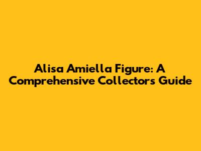 Alisa Amiella Figure: A Comprehensive Collector's Guide