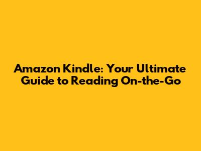 Amazon Kindle: Your Ultimate Guide to Reading On-the-Go
