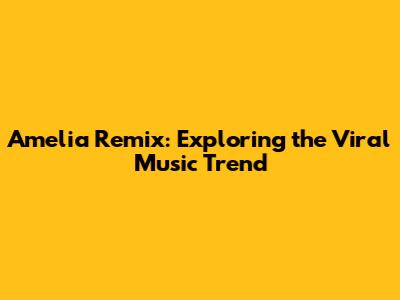 Amelia Remix: Exploring the Viral Music Trend