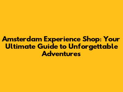 Amsterdam Experience Shop: Your Ultimate Guide to Unforgettable Adventures