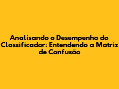 Analisando o Desempenho do Classificador: Entendendo a Matriz de Confusão