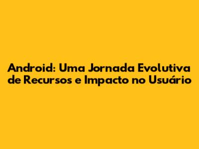 Android: Uma Jornada Evolutiva de Recursos e Impacto no Usuário