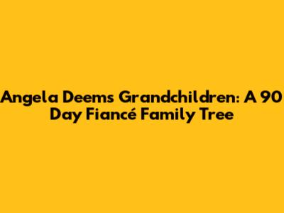 Angela Deem's Grandchildren: A 90 Day Fiancé Family Tree