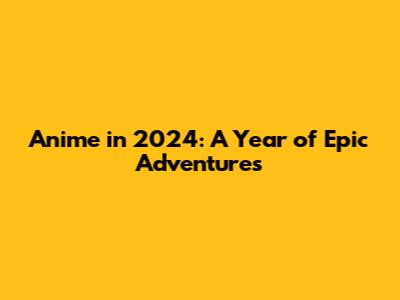 Anime in 2024: A Year of Epic Adventures