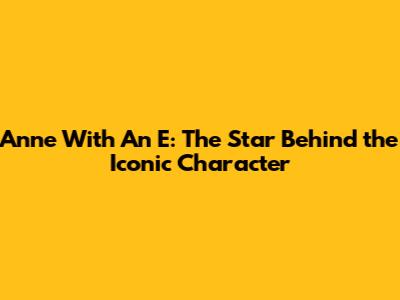Anne With An E: The Star Behind the Iconic Character