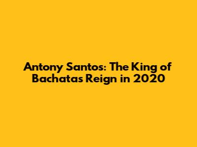 Antony Santos: The King of Bachata's Reign in 2020