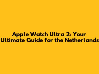 Apple Watch Ultra 2: Your Ultimate Guide for the Netherlands