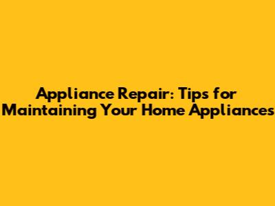 Appliance Repair: Tips for Maintaining Your Home Appliances