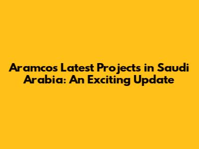 Aramco's Latest Projects in Saudi Arabia: An Exciting Update