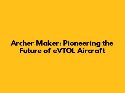 Archer Maker: Pioneering the Future of eVTOL Aircraft