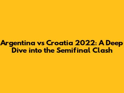 Argentina vs Croatia 2022: A Deep Dive into the Semifinal Clash