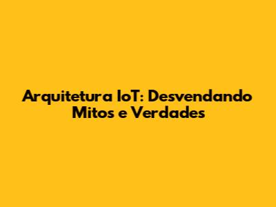 Arquitetura IoT: Desvendando Mitos e Verdades