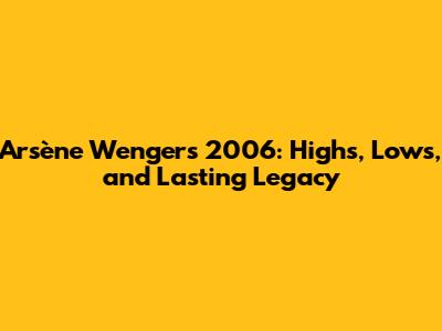 Arsène Wenger's 2006: Highs, Lows, and Lasting Legacy
