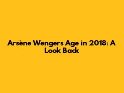 Arsène Wenger's Age in 2018: A Look Back