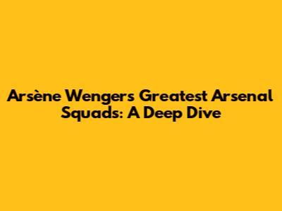 Arsène Wenger's Greatest Arsenal Squads: A Deep Dive