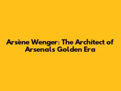 Arsène Wenger: The Architect of Arsenal's Golden Era