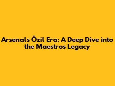 Arsenal's Özil Era: A Deep Dive into the Maestro's Legacy