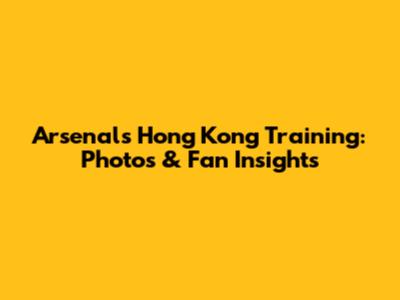 Arsenal's Hong Kong Training: Photos & Fan Insights