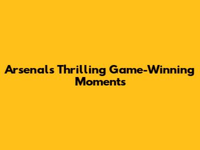 Arsenal's Thrilling Game-Winning Moments