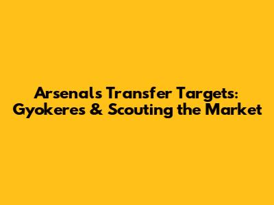 Arsenal's Transfer Targets: Gyokeres & Scouting the Market