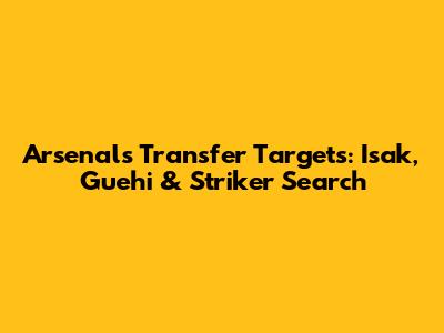 Arsenal's Transfer Targets: Isak, Guehi & Striker Search