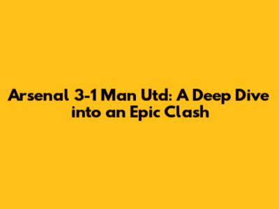 Arsenal 3-1 Man Utd: A Deep Dive into an Epic Clash