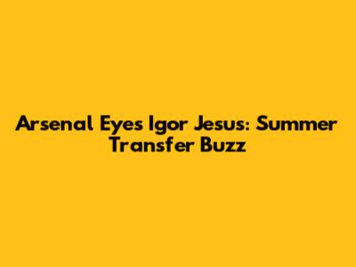 Arsenal Eyes Igor Jesus: Summer Transfer Buzz