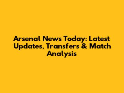 Arsenal News Today: Latest Updates, Transfers & Match Analysis