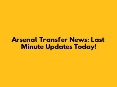Arsenal Transfer News: Last Minute Updates Today!