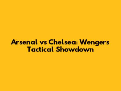 Arsenal vs Chelsea: Wenger's Tactical Showdown