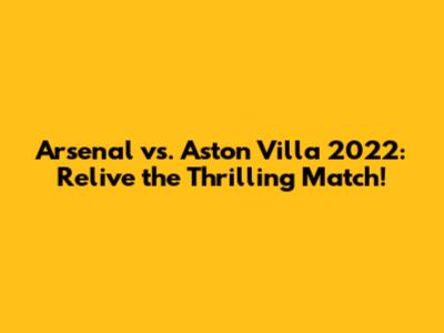Arsenal vs. Aston Villa 2022: Relive the Thrilling Match!